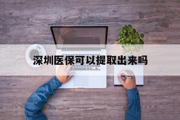 宣威最新深圳医保可以提取出来吗方法分析(最方便真实的宣威深圳医保能提取吗方法)